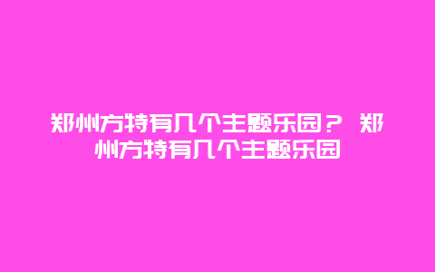 鄭州方特有幾個(gè)主題樂園？ 鄭州方特有幾個(gè)主題樂園