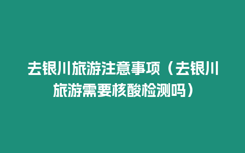去銀川旅游注意事項(xiàng)（去銀川旅游需要核酸檢測(cè)嗎）