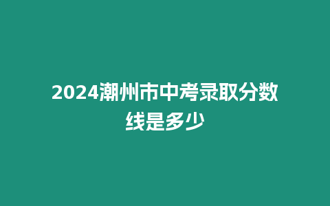2024潮州市中考錄取分數線是多少