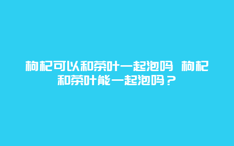 枸杞可以和茶葉一起泡嗎 枸杞和茶葉能一起泡嗎？