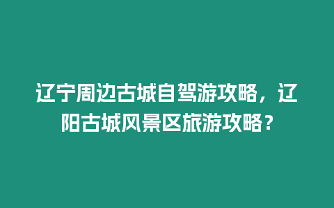 遼寧周邊古城自駕游攻略，遼陽古城風景區旅游攻略？