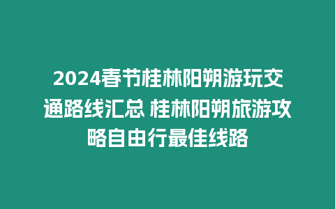 2024春節(jié)桂林陽朔游玩交通路線匯總 桂林陽朔旅游攻略自由行最佳線路