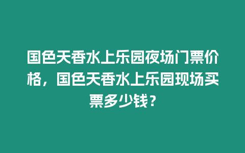 國色天香水上樂園夜場門票價格，國色天香水上樂園現場買票多少錢？