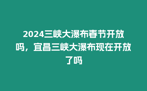 2024三峽大瀑布春節(jié)開(kāi)放嗎，宜昌三峽大瀑布現(xiàn)在開(kāi)放了嗎