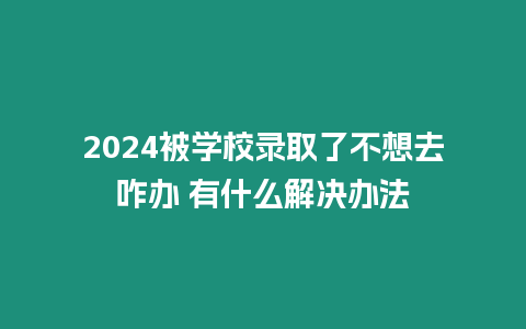 2024被學校錄取了不想去咋辦 有什么解決辦法