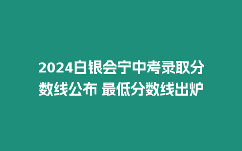 2024白銀會(huì)寧中考錄取分?jǐn)?shù)線公布 最低分?jǐn)?shù)線出爐