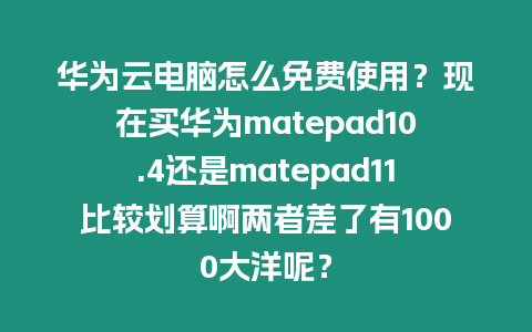 華為云電腦怎么免費使用？現在買華為matepad10.4還是matepad11比較劃算啊兩者差了有1000大洋呢？