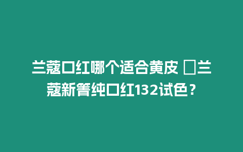蘭蔻口紅哪個適合黃皮 ?蘭蔻新箐純口紅132試色？