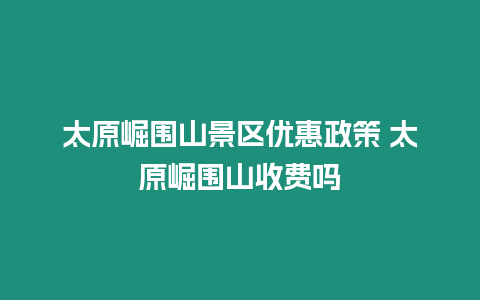 太原崛圍山景區(qū)優(yōu)惠政策 太原崛圍山收費(fèi)嗎