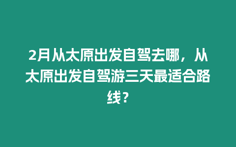 2月從太原出發自駕去哪，從太原出發自駕游三天最適合路線？