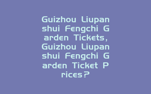 Guizhou Liupanshui Fengchi Garden Tickets，Guizhou Liupanshui Fengchi Garden Ticket Prices？