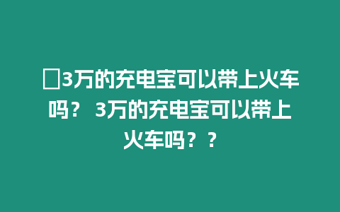?3萬的充電寶可以帶上火車嗎？ 3萬的充電寶可以帶上火車嗎？？