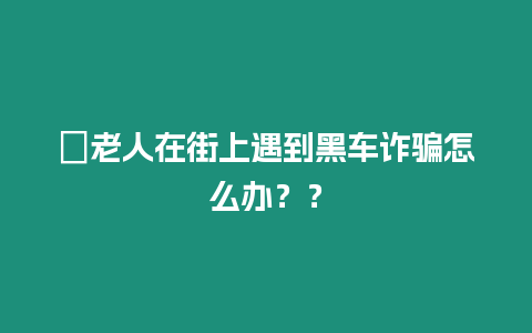 ?老人在街上遇到黑車詐騙怎么辦？？