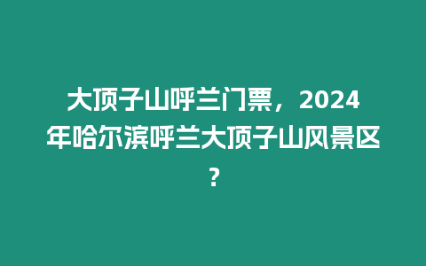 大頂子山呼蘭門票，2024年哈爾濱呼蘭大頂子山風(fēng)景區(qū)？
