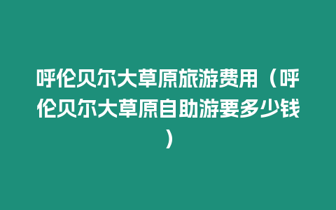 呼倫貝爾大草原旅游費(fèi)用（呼倫貝爾大草原自助游要多少錢）