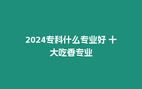 2024專科什么專業(yè)好 十大吃香專業(yè)