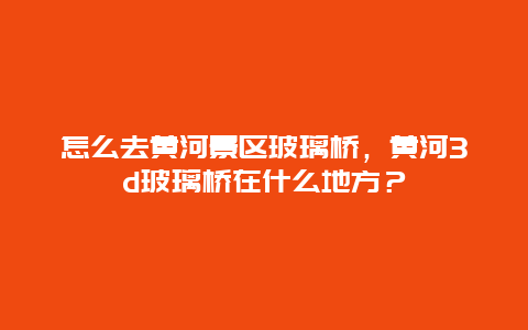 怎么去黃河景區(qū)玻璃橋，黃河3d玻璃橋在什么地方？