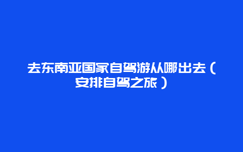 去東南亞國家自駕游從哪出去（安排自駕之旅）