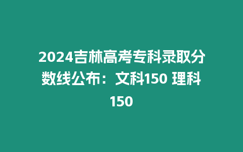 2024吉林高考專科錄取分?jǐn)?shù)線公布：文科150 理科150