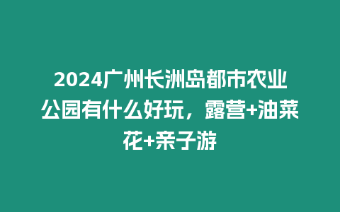 2024廣州長(zhǎng)洲島都市農(nóng)業(yè)公園有什么好玩，露營(yíng)+油菜花+親子游