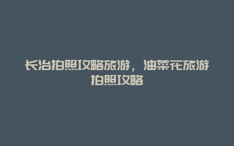 長治拍照攻略旅游，油菜花旅游拍照攻略