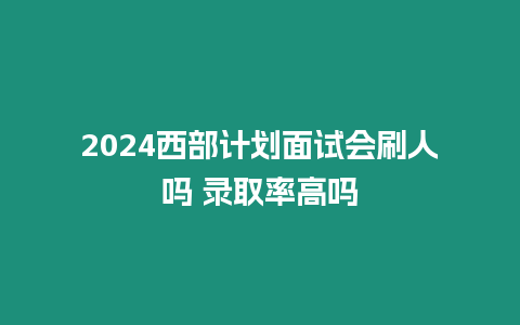 2024西部計(jì)劃面試會(huì)刷人嗎 錄取率高嗎
