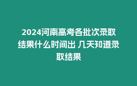 2024河南高考各批次錄取結果什么時間出 幾天知道錄取結果
