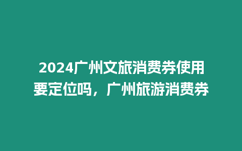 2024廣州文旅消費券使用要定位嗎，廣州旅游消費券