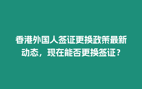 香港外國人簽證更換政策最新動態(tài)，現(xiàn)在能否更換簽證？