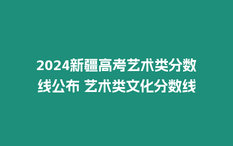 2024新疆高考藝術(shù)類分數(shù)線公布 藝術(shù)類文化分數(shù)線