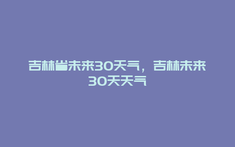 吉林省未來30天氣，吉林未來30天天氣