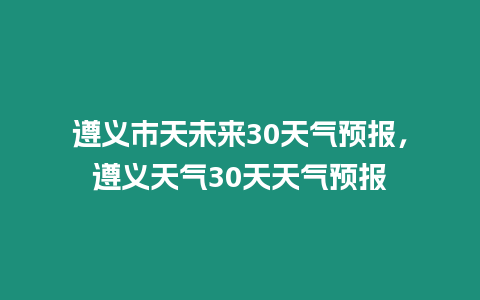 遵義市天未來30天氣預報，遵義天氣30天天氣預報