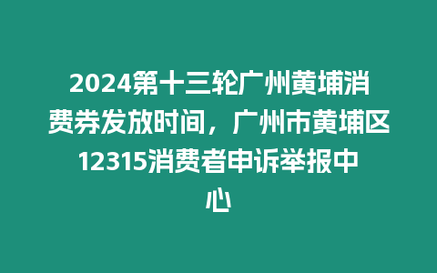 2024第十三輪廣州黃埔消費券發放時間，廣州市黃埔區12315消費者申訴舉報中心