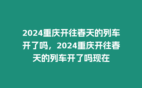 2024重慶開往春天的列車開了嗎，2024重慶開往春天的列車開了嗎現在