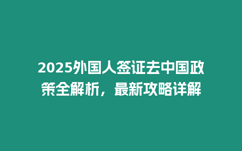 2025外國(guó)人簽證去中國(guó)政策全解析，最新攻略詳解
