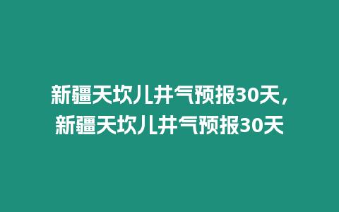 新疆天坎兒井氣預報30天，新疆天坎兒井氣預報30天