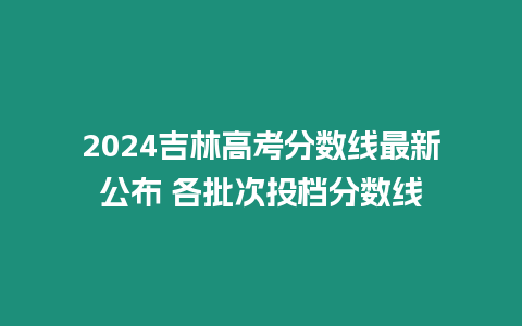 2024吉林高考分?jǐn)?shù)線最新公布 各批次投檔分?jǐn)?shù)線