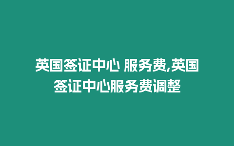 英國簽證中心 服務(wù)費,英國簽證中心服務(wù)費調(diào)整