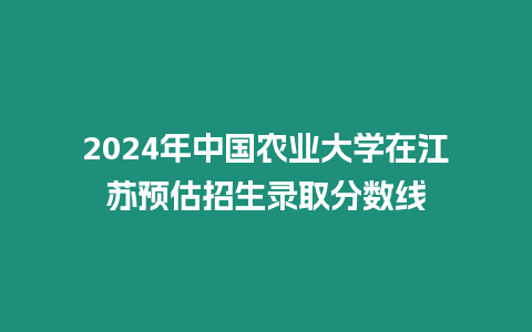 2024年中國農業大學在江蘇預估招生錄取分數線