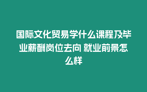 國(guó)際文化貿(mào)易學(xué)什么課程及畢業(yè)薪酬崗位去向 就業(yè)前景怎么樣
