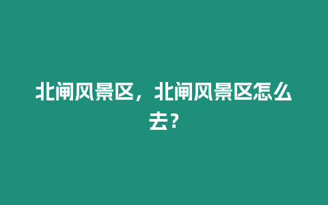 北閘風景區，北閘風景區怎么去？