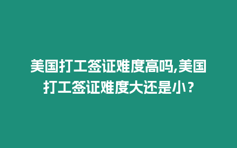 美國(guó)打工簽證難度高嗎,美國(guó)打工簽證難度大還是小？