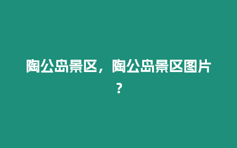 陶公島景區(qū)，陶公島景區(qū)圖片？