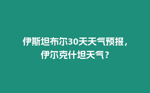伊斯坦布爾30天天氣預報，伊爾克什坦天氣？