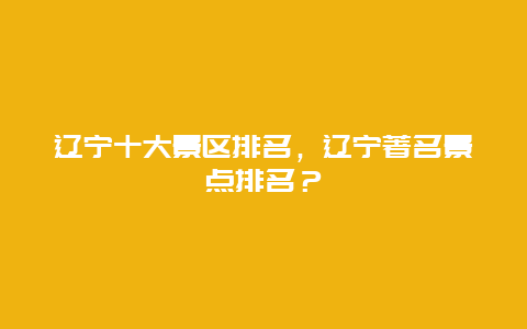遼寧十大景區(qū)排名，遼寧著名景點(diǎn)排名？