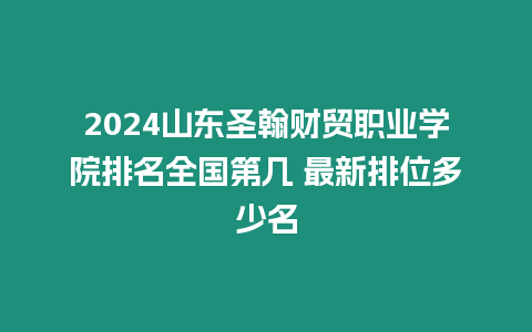 2024山東圣翰財貿職業(yè)學院排名全國第幾 最新排位多少名