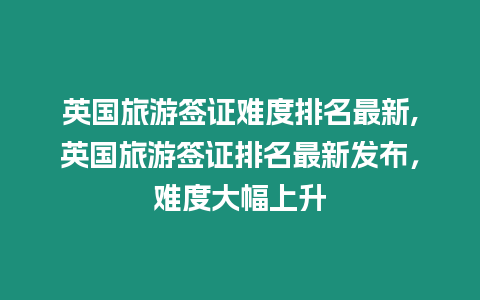 英國旅游簽證難度排名最新,英國旅游簽證排名最新發布，難度大幅上升