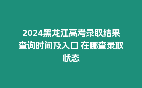 2024黑龍江高考錄取結果查詢時間及入口 在哪查錄取狀態