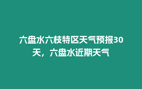 六盤水六枝特區天氣預報30天，六盤水近期天氣