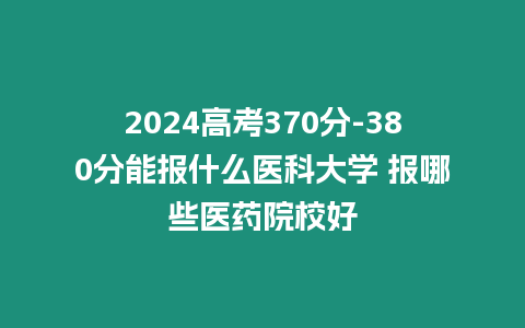 2024高考370分-380分能報什么醫(yī)科大學 報哪些醫(yī)藥院校好